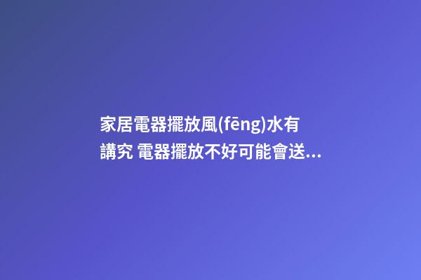 家居電器擺放風(fēng)水有講究 電器擺放不好可能會送你去醫(yī)院